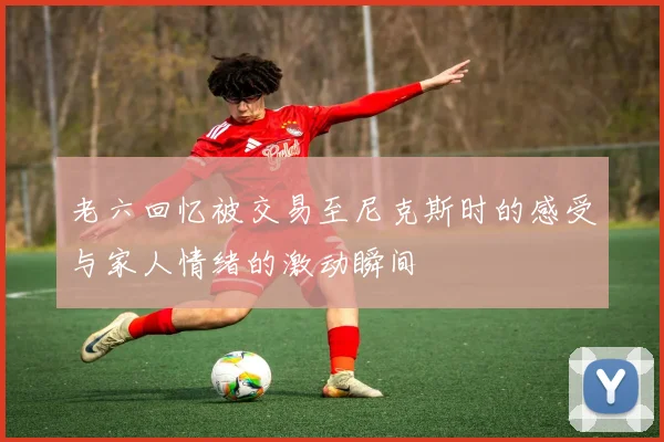 老六回忆被交易至尼克斯时的感受与家人情绪的激动瞬间