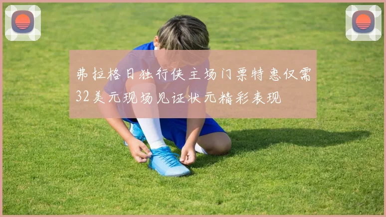弗拉格日独行侠主场门票特惠仅需32美元现场见证状元精彩表现
