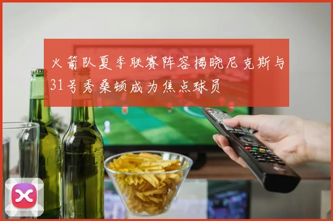 火箭队夏季联赛阵容揭晓尼克斯与31号秀桑顿成为焦点球员