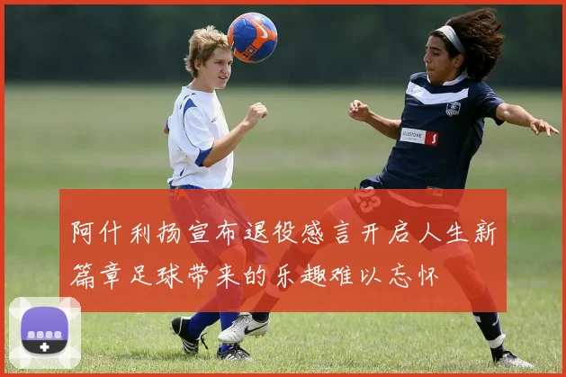 阿什利扬宣布退役感言开启人生新篇章足球带来的乐趣难以忘怀
