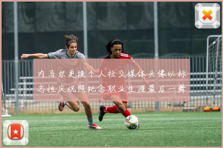 内马尔更换个人社交媒体头像以标志性庆祝照纪念职业生涯最后一舞