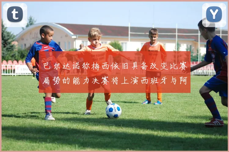 巴尔达诺称梅西依旧具备改变比赛局势的能力决赛将上演西班牙与阿根廷的对决