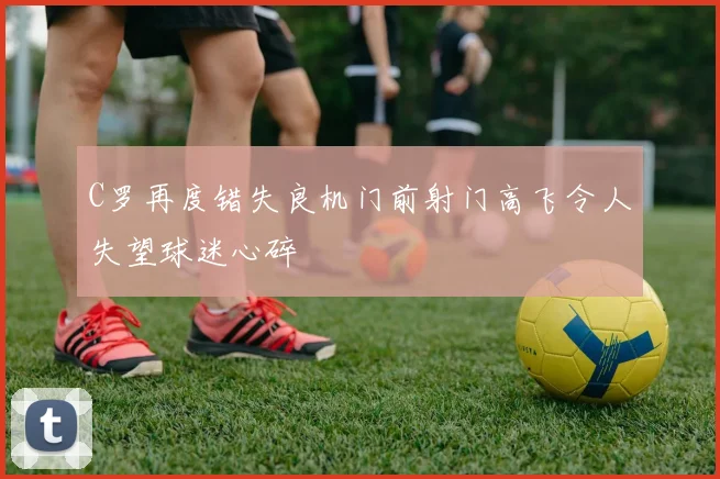 C罗再度错失良机门前射门高飞令人失望球迷心碎