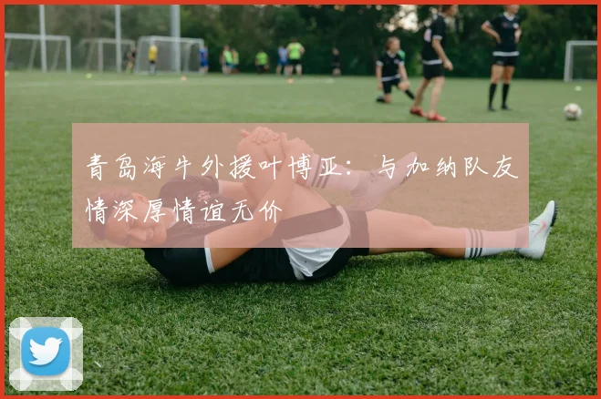 青岛海牛外援叶博亚：与加纳队友情深厚情谊无价