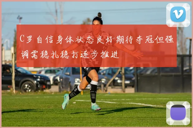 C罗自信身体状态良好期待夺冠但强调需稳扎稳打逐步推进