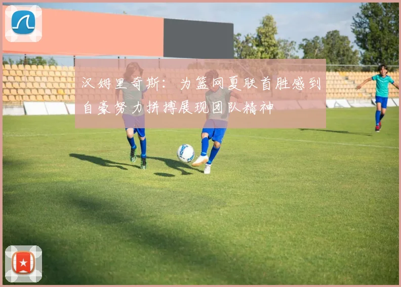 汉姆里奇斯：为篮网夏联首胜感到自豪努力拼搏展现团队精神