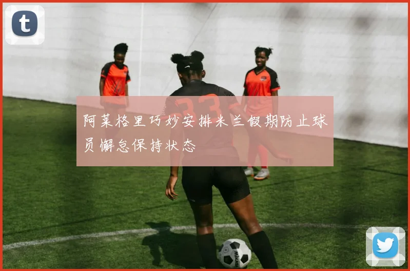 阿莱格里巧妙安排米兰假期防止球员懈怠保持状态