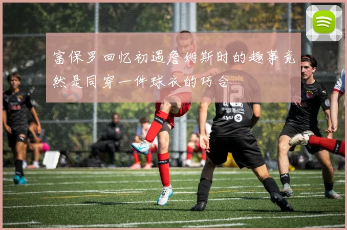 富保罗回忆初遇詹姆斯时的趣事竟然是同穿一件球衣的巧合