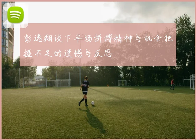 彭逸翔谈下半场拼搏精神与机会把握不足的遗憾与反思