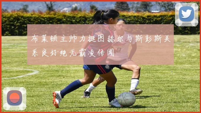 布莱顿主帅力挺图赫尔与斯彭斯关系良好绝无霸凌传闻
