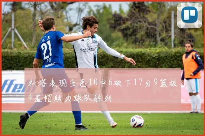 科塔表现出色10中6砍下17分9篮板4盖帽助力球队胜利
