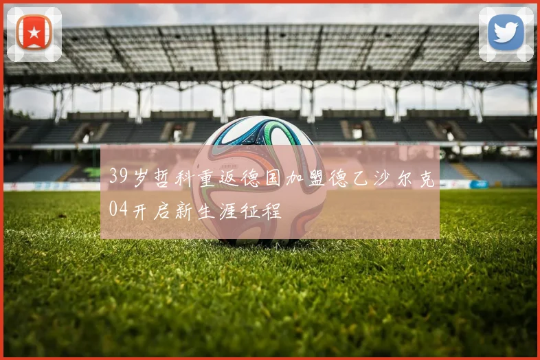 39岁哲科重返德国加盟德乙沙尔克04开启新生涯征程
