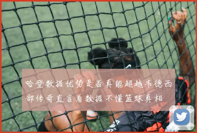 哈登数据优势是否真能超越韦德西部传奇直言看数据不懂篮球真相