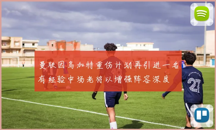 曼联因乌加特重伤计划再引进一名有经验中场老将以增强阵容深度