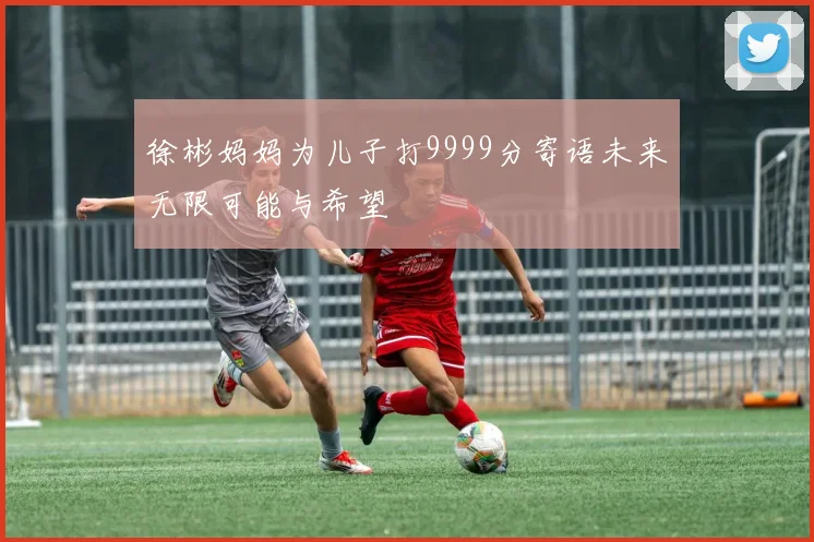 徐彬妈妈为儿子打9999分寄语未来无限可能与希望