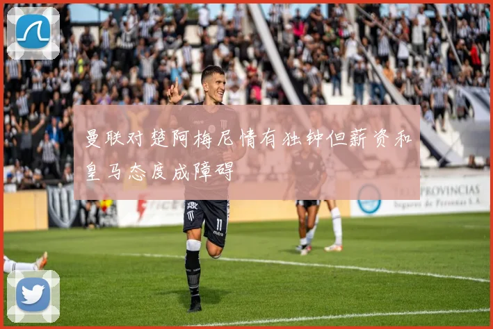 曼联对楚阿梅尼情有独钟但薪资和皇马态度成障碍