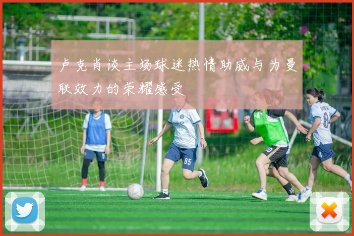 卢克肖谈主场球迷热情助威与为曼联效力的荣耀感受