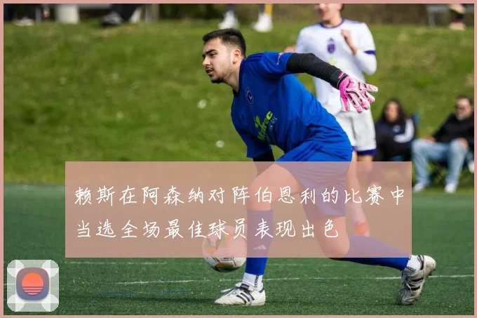 赖斯在阿森纳对阵伯恩利的比赛中当选全场最佳球员表现出色