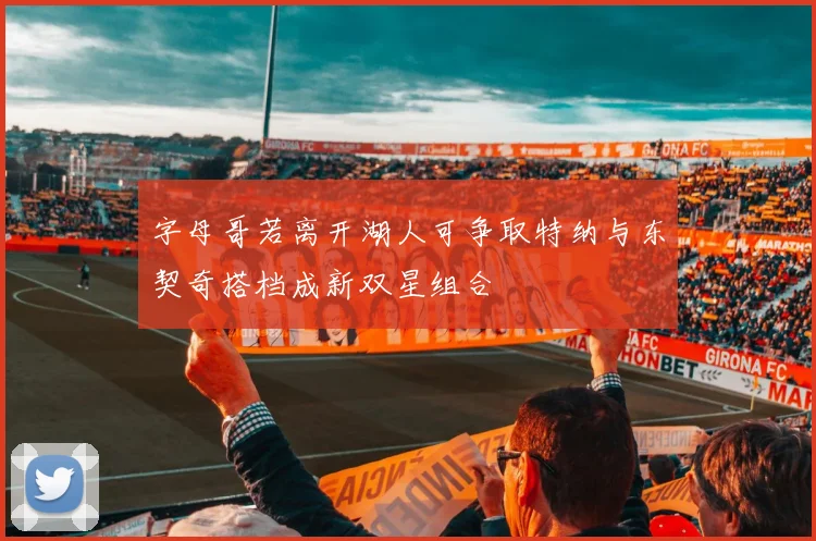 字母哥若离开湖人可争取特纳与东契奇搭档成新双星组合